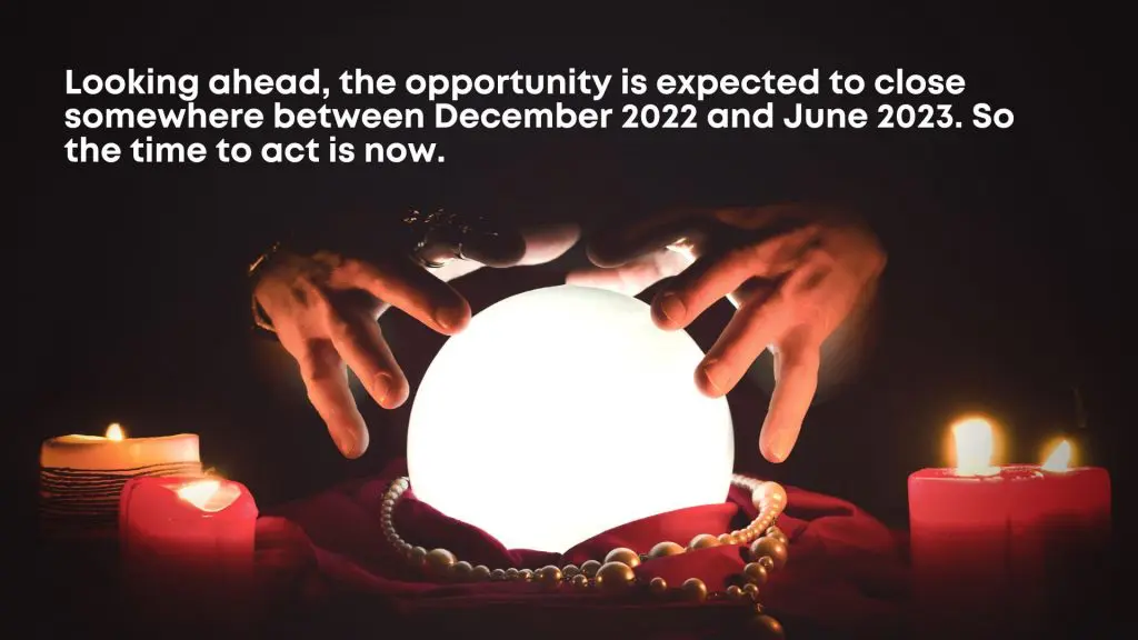 Looking ahead, the opportunity is expected to close somewhere between December 2022 and June 2023. So the time to act is now.